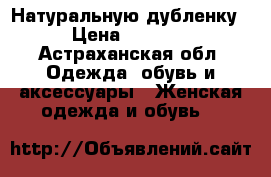 Натуральную дубленку › Цена ­ 4 500 - Астраханская обл. Одежда, обувь и аксессуары » Женская одежда и обувь   